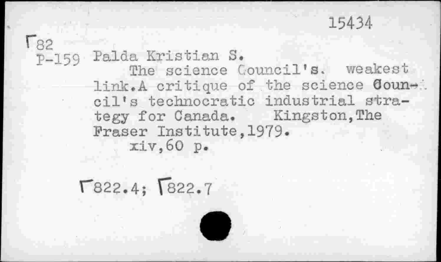 ﻿15434
r82
p-159 Palda Kristian S.
The science Council’s, weakest link.A critique of the science Ooun-oil’s technocratic industrial strategy for Canada. Kingston,The Fraser Institute,1979« xiv,60 p.
r822.4; C822.7